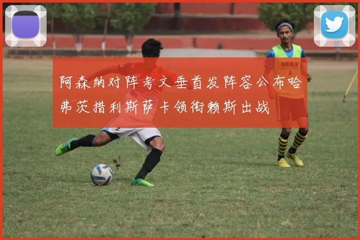 阿森纳对阵考文垂首发阵容公布哈弗茨措利斯萨卡领衔赖斯出战