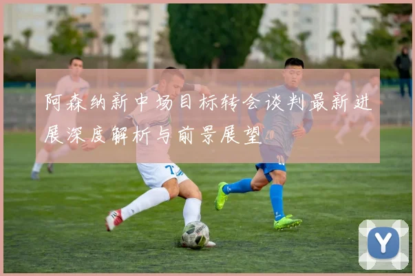 阿森纳新中场目标转会谈判最新进展深度解析与前景展望