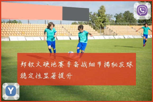 郑钦文硬地赛季备战细节揭秘发球稳定性显著提升