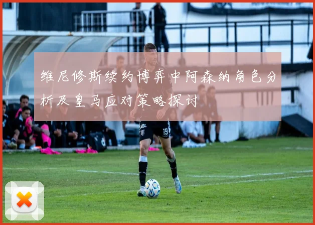 维尼修斯续约博弈中阿森纳角色分析及皇马应对策略探讨