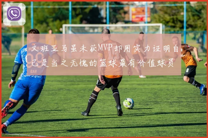 文班亚马虽未获MVP却用实力证明自己是当之无愧的篮球最有价值球员