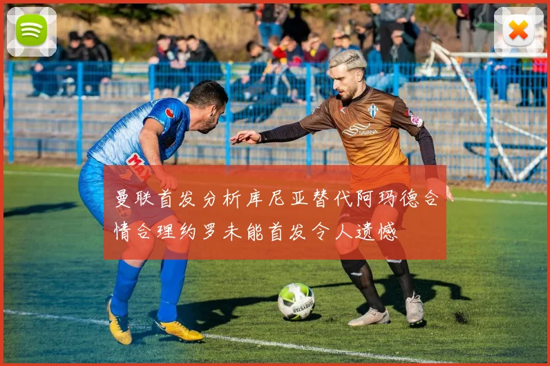 曼联首发分析库尼亚替代阿玛德合情合理约罗未能首发令人遗憾