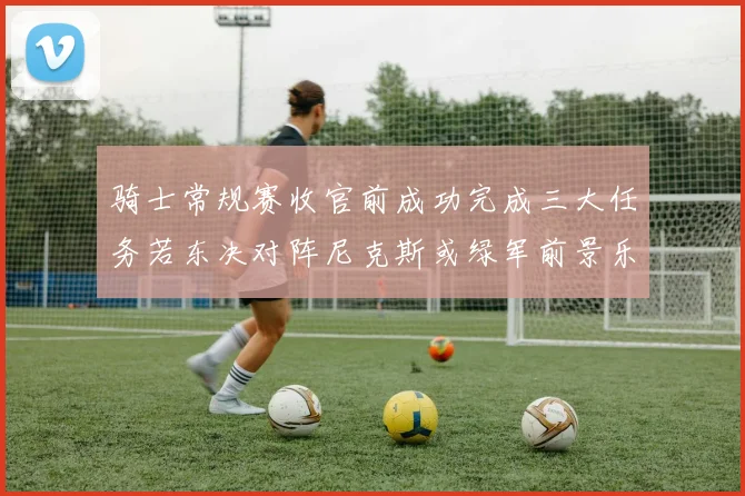 骑士常规赛收官前成功完成三大任务若东决对阵尼克斯或绿军前景乐观