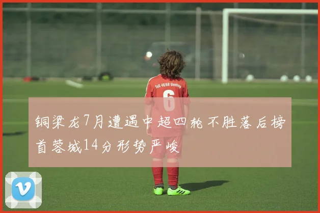 铜梁龙7月遭遇中超四轮不胜落后榜首蓉城14分形势严峻
