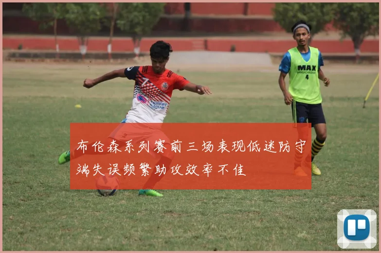布伦森系列赛前三场表现低迷防守端失误频繁助攻效率不佳
