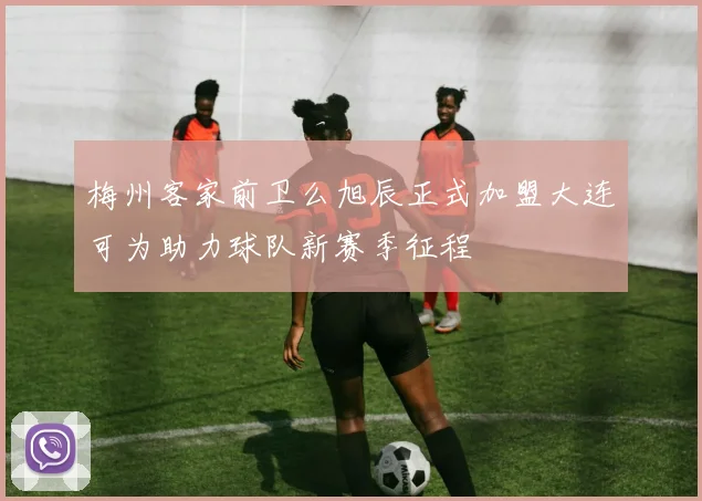 梅州客家前卫么旭辰正式加盟大连可为助力球队新赛季征程