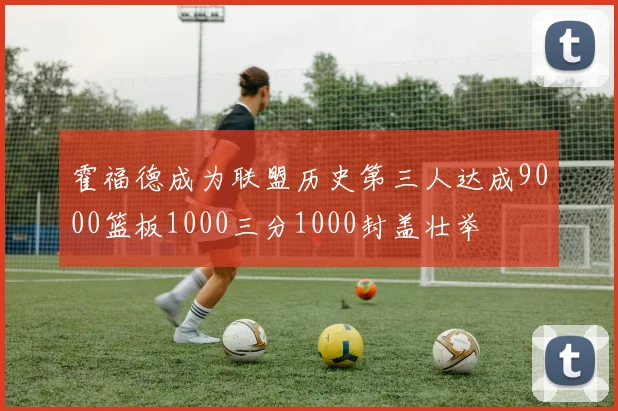 霍福德成为联盟历史第三人达成9000篮板1000三分1000封盖壮举