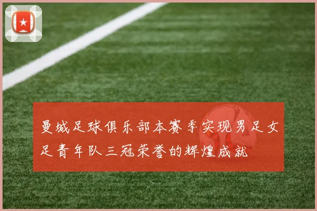 曼城足球俱乐部本赛季实现男足女足青年队三冠荣誉的辉煌成就