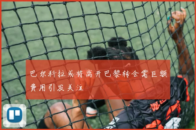 巴尔科拉或将离开巴黎转会需巨额费用引发关注