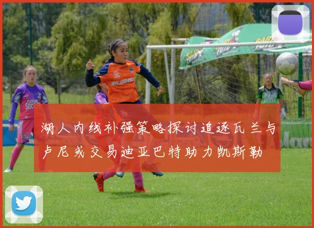 湖人内线补强策略探讨追逐瓦兰与卢尼或交易迪亚巴特助力凯斯勒
