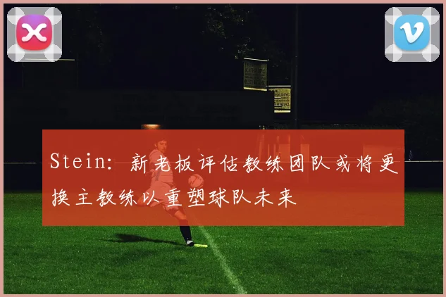 Stein：新老板评估教练团队或将更换主教练以重塑球队未来