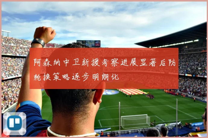 阿森纳中卫新援考察进展显著后防轮换策略逐步明朗化