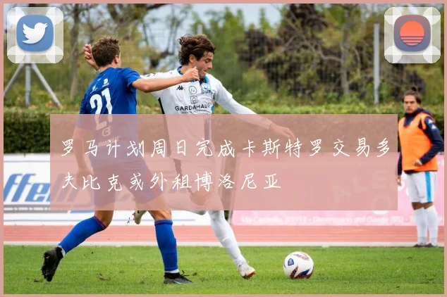 罗马计划周日完成卡斯特罗交易多夫比克或外租博洛尼亚