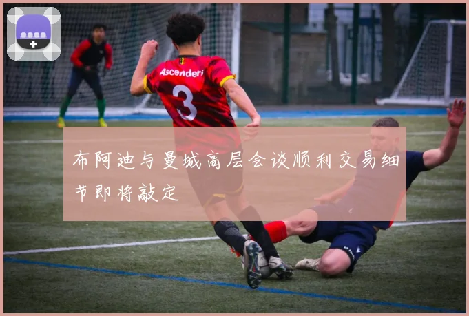 布阿迪与曼城高层会谈顺利交易细节即将敲定
