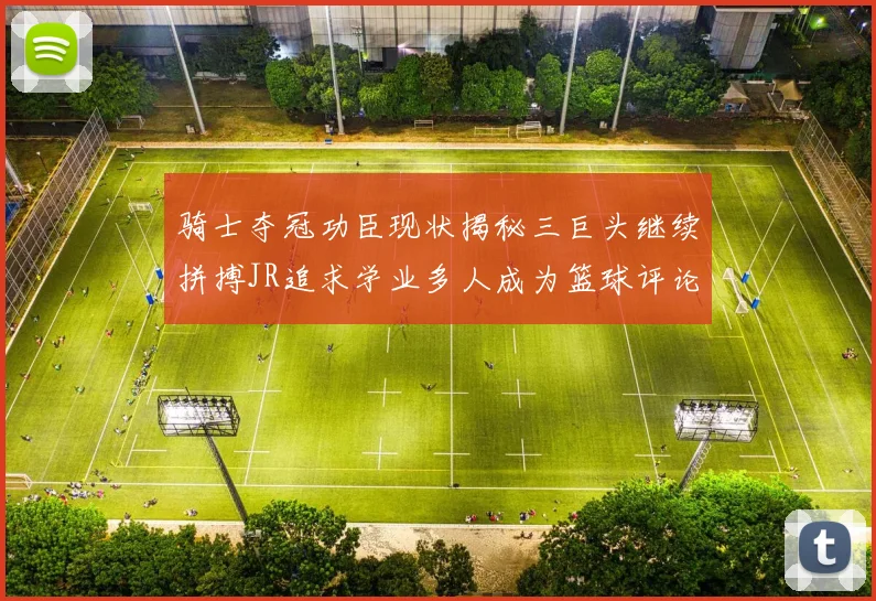 骑士夺冠功臣现状揭秘三巨头继续拼搏JR追求学业多人成为篮球评论员