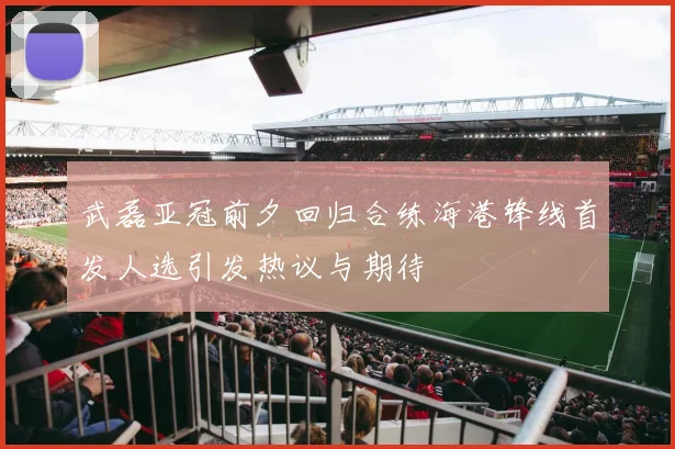 武磊亚冠前夕回归合练海港锋线首发人选引发热议与期待