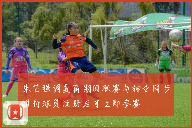 朱艺强调夏窗期间联赛与转会同步进行球员注册后可立即参赛