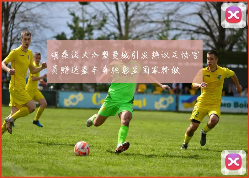 胡桑诺夫加盟曼城引发热议足协官员赠送豪车奔驰彰显国家骄傲