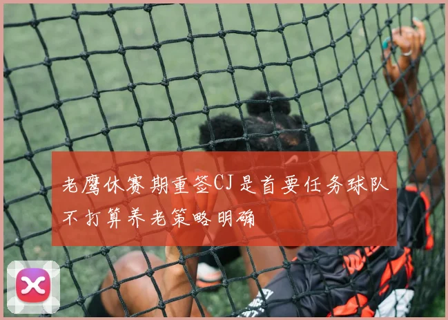 老鹰休赛期重签CJ是首要任务球队不打算养老策略明确