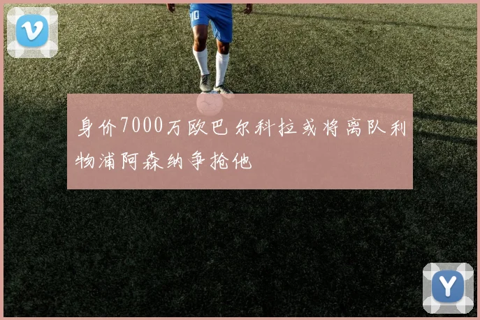 身价7000万欧巴尔科拉或将离队利物浦阿森纳争抢他