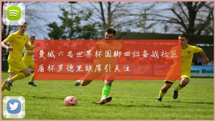 曼城六名世界杯国脚回归备战社区盾杯罗德里缺席引关注