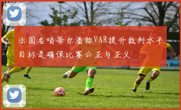法国名哨蒂尔潘称VAR提升裁判水平目标是确保比赛公正与正义