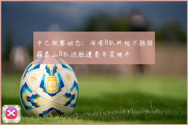 中乙联赛动态：海港B队终结不胜阴霾泰山B队连胜遭青年星绝平