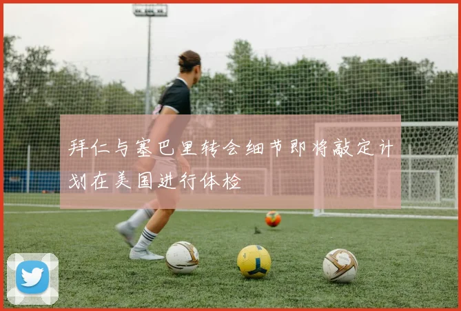 拜仁与塞巴里转会细节即将敲定计划在美国进行体检