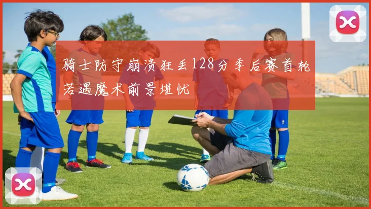 骑士防守崩溃狂丢128分季后赛首轮若遇魔术前景堪忧