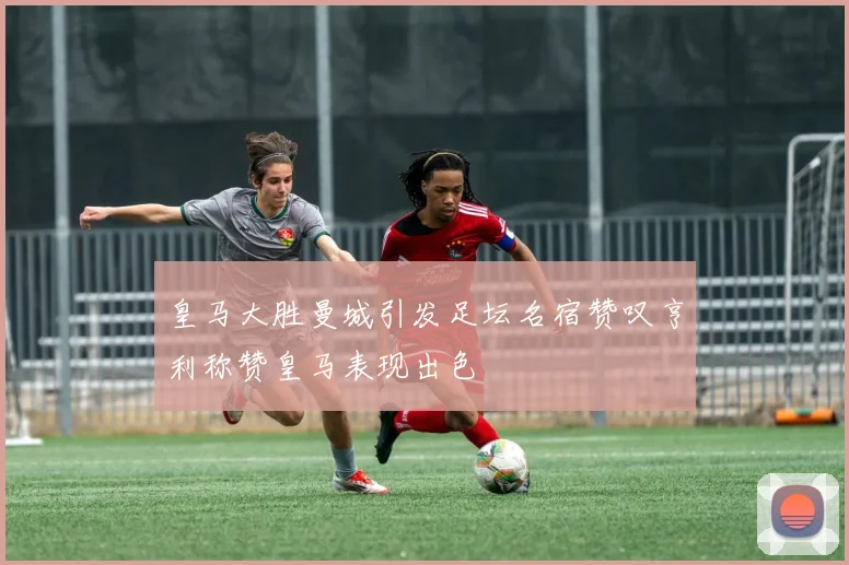 皇马大胜曼城引发足坛名宿赞叹亨利称赞皇马表现出色