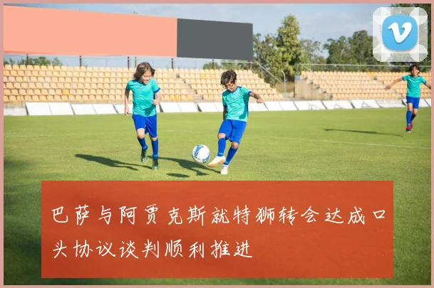 巴萨与阿贾克斯就特狮转会达成口头协议谈判顺利推进