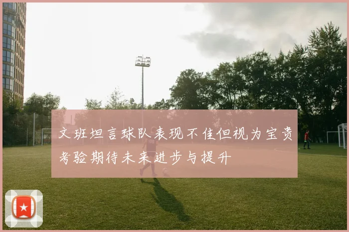 文班坦言球队表现不佳但视为宝贵考验期待未来进步与提升