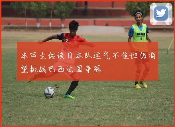 本田圭佑谈日本队运气不佳但仍渴望挑战巴西法国争冠