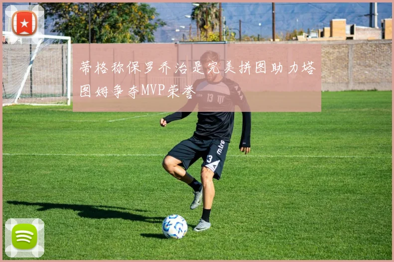 蒂格称保罗乔治是完美拼图助力塔图姆争夺MVP荣誉