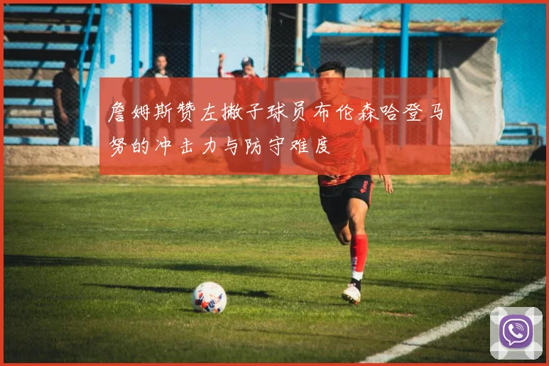 詹姆斯赞左撇子球员布伦森哈登马努的冲击力与防守难度
