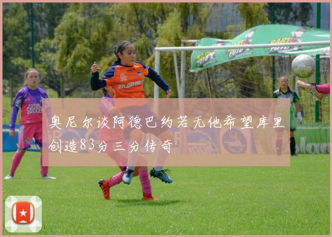奥尼尔谈阿德巴约若无他希望库里创造83分三分传奇