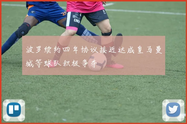 波罗续约四年协议接近达成皇马曼城等球队积极争夺