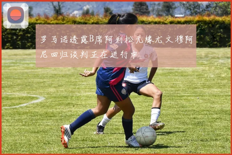 罗马诺透露B席阿利松无缘尤文穆阿尼回归谈判正在进行中