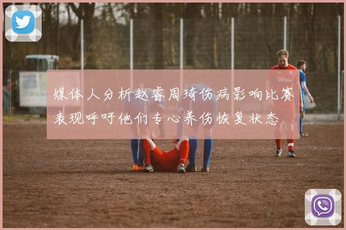 媒体人分析赵睿周琦伤病影响比赛表现呼吁他们专心养伤恢复状态