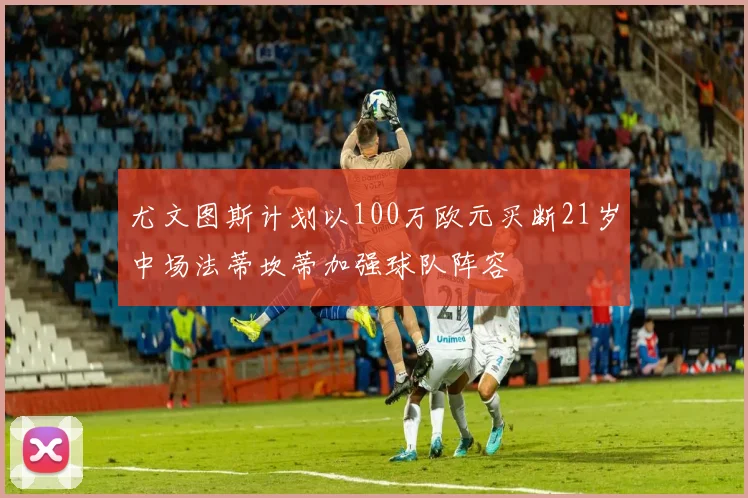 尤文图斯计划以100万欧元买断21岁中场法蒂坎蒂加强球队阵容
